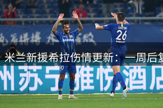 米兰新援希拉伤情更新：一周后复训但无缘德比 恩昆库即将归队